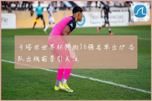 卡塔尔世界杯预测16强名单出炉 各队出线前景引关注