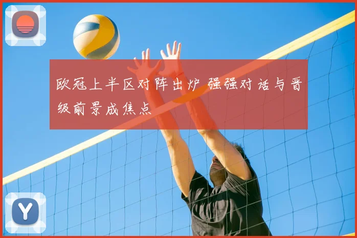 欧冠上半区对阵出炉 强强对话与晋级前景成焦点