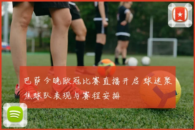 巴萨今晚欧冠比赛直播开启 球迷聚焦球队表现与赛程安排