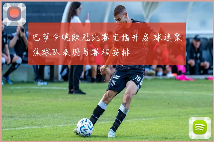 巴萨今晚欧冠比赛直播开启 球迷聚焦球队表现与赛程安排
