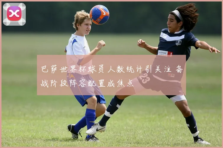巴萨世界杯球员人数统计引关注 备战阶段阵容配置成焦点
