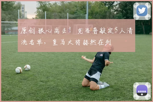 原创 狠心离去！克洛普敲定5人清洗名单，皇马大将赫然在列