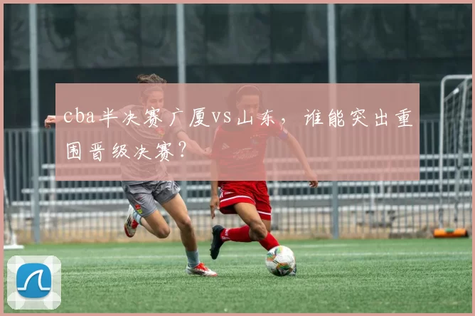cba半决赛广厦vs山东，谁能突出重围晋级决赛？