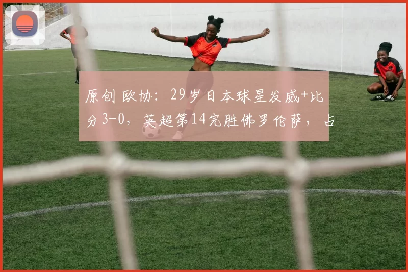 原创 欧协：29岁日本球星发威+比分3-0，英超第14完胜佛罗伦萨，占先机