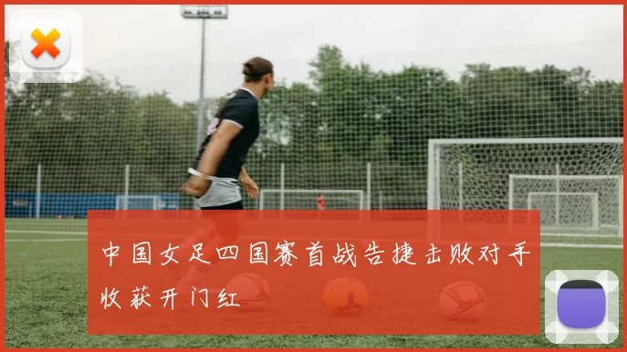 中国女足四国赛首战告捷击败对手收获开门红
