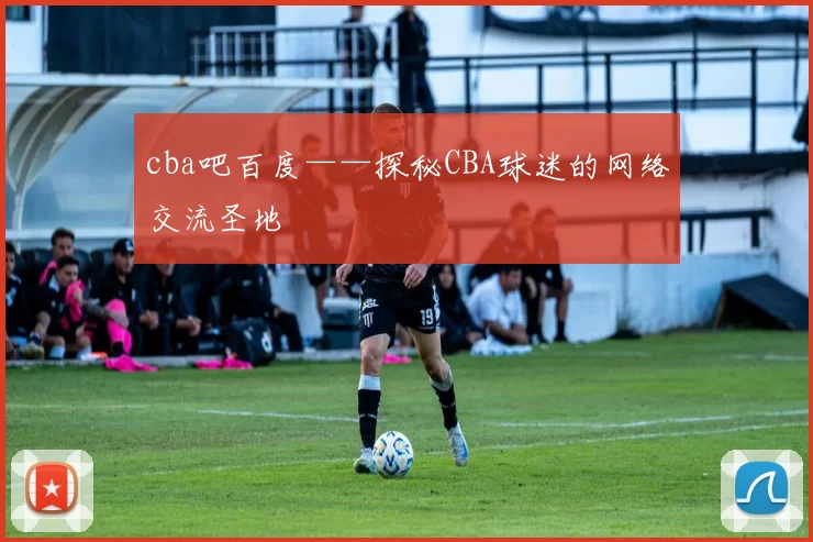 cba吧百度——探秘CBA球迷的网络交流圣地