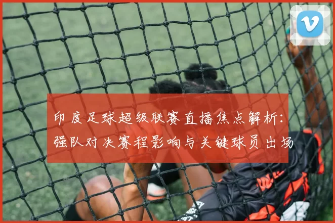 印度足球超级联赛直播焦点解析：强队对决赛程影响与关键球员出场看点